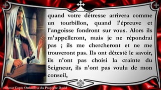 Chœur Copte Orthodoxe du Prophète DavidChœur Copte Orthodoxe du Prophète David
quand votre détresse arrivera comme
un tourbillon, quand l'épreuve et
l'angoisse fondront sur vous. Alors ils
m'appelleront, mais je ne répondrai
pas ; ils me chercheront et ne me
trouveront pas. Ils ont détesté le savoir,
ils n'ont pas choisi la crainte du
Seigneur, ils n'ont pas voulu de mon
conseil,
9ème
 