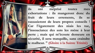 Chœur Copte Orthodoxe du Prophète DavidChœur Copte Orthodoxe du Prophète David
ils ont méprisé toutes mes
exhortations : ils mangeront donc du
fruit de leurs errements, ils se
rassasieront de leurs propres conseils !
Car l'égarement des niais les tue,
l'insouciance des sots les mène à leur
perte ; mais qui m'écoute demeure en
sécurité, il sera tranquille, sans craindre
le malheur. " (Gloire à la Sainte Trinité)
9ème
 