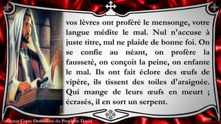 Chœur Copte Orthodoxe du Prophète DavidChœur Copte Orthodoxe du Prophète David
vos lèvres ont proféré le mensonge, votre
langue médite le mal. Nul n'accuse à
juste titre, nul ne plaide de bonne foi. On
se confie au néant, on profère la
fausseté, on conçoit la peine, on enfante
le mal. Ils ont fait éclore des œufs de
vipère, ils tissent des toiles d'araignée.
Qui mange de leurs œufs en meurt ;
écrasés, il en sort un serpent.
9ème
 