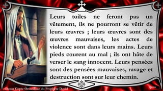 Chœur Copte Orthodoxe du Prophète DavidChœur Copte Orthodoxe du Prophète David
Leurs toiles ne feront pas un
vêtement, ils ne pourront se vêtir de
leurs œuvres ; leurs œuvres sont des
œuvres mauvaises, les actes de
violence sont dans leurs mains. Leurs
pieds courent au mal ; ils ont hâte de
verser le sang innocent. Leurs pensées
sont des pensées mauvaises, ravage et
destruction sont sur leur chemin.
9ème
 