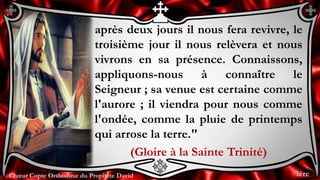 Chœur Copte Orthodoxe du Prophète DavidChœur Copte Orthodoxe du Prophète David
après deux jours il nous fera revivre, le
troisième jour il nous relèvera et nous
vivrons en sa présence. Connaissons,
appliquons-nous à connaître le
Seigneur ; sa venue est certaine comme
l'aurore ; il viendra pour nous comme
l'ondée, comme la pluie de printemps
qui arrose la terre."
(Gloire à la Sainte Trinité)
1ère
 