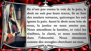 Chœur Copte Orthodoxe du Prophète DavidChœur Copte Orthodoxe du Prophète David
Ils n'ont pas connu la voie de la paix, le
droit ne suit pas leurs traces, ils se font
des sentiers tortueux, quiconque les suit
ignore la paix. Aussi le droit reste loin de
nous, la justice ne nous atteint pas.
Nous attendions la lumière, et voici les
ténèbres, la clarté, et nous marchons
dans l'obscurité. Nous tâtonnons
comme des aveugles cherchant un mur,
9ème
 