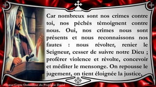 Chœur Copte Orthodoxe du Prophète DavidChœur Copte Orthodoxe du Prophète David
Car nombreux sont nos crimes contre
toi, nos péchés témoignent contre
nous. Oui, nos crimes nous sont
présents et nous reconnaissons nos
fautes : nous révolter, renier le
Seigneur, cesser de suivre notre Dieu ;
proférer violence et révolte, concevoir
et méditer le mensonge. On repousse le
jugement, on tient éloignée la justice,
9ème
 