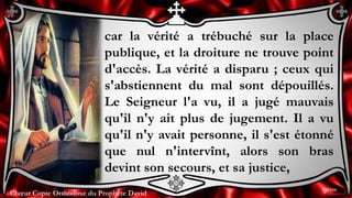 Chœur Copte Orthodoxe du Prophète DavidChœur Copte Orthodoxe du Prophète David
car la vérité a trébuché sur la place
publique, et la droiture ne trouve point
d'accès. La vérité a disparu ; ceux qui
s'abstiennent du mal sont dépouillés.
Le Seigneur l'a vu, il a jugé mauvais
qu'il n'y ait plus de jugement. Il a vu
qu'il n'y avait personne, il s'est étonné
que nul n'intervînt, alors son bras
devint son secours, et sa justice,
9ème
 