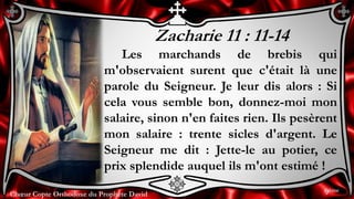 Chœur Copte Orthodoxe du Prophète DavidChœur Copte Orthodoxe du Prophète David
Zacharie 11 : 11-14
Les marchands de brebis qui
m'observaient surent que c'était là une
parole du Seigneur. Je leur dis alors : Si
cela vous semble bon, donnez-moi mon
salaire, sinon n'en faites rien. Ils pesèrent
mon salaire : trente sicles d'argent. Le
Seigneur me dit : Jette-le au potier, ce
prix splendide auquel ils m'ont estimé !
9ème
 