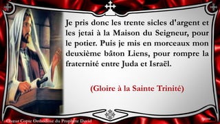 Chœur Copte Orthodoxe du Prophète DavidChœur Copte Orthodoxe du Prophète David
Je pris donc les trente sicles d'argent et
les jetai à la Maison du Seigneur, pour
le potier. Puis je mis en morceaux mon
deuxième bâton Liens, pour rompre la
fraternité entre Juda et Israël.
(Gloire à la Sainte Trinité)
9ème
 