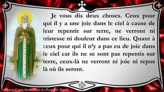 Chœur Copte Orthodoxe du Prophète David
Je vous dis deux choses. Ceux pour
qui il y a une joie dans le ciel à cause de
leur repentir sur terre, ne verront ni
tristesse ni douleur dans ce lieu. Quant à
ceux pour qui il n’y a pas eu de joie dans
le ciel car ils ne se sont pas repentis sur
terre, ceux-là ne verront ni joie ni repos
là où ils seront.
9ème
 