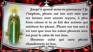 Chœur Copte Orthodoxe du Prophète David
Jusqu'à quand seras-tu paresseux ? Je
t'implore, pleure sur ton sort tant que
tes larmes sont encore reçues, à plus
forte raison si tu as fait des actions qui
méritent les pleurs. Pleure sur ton sort à
toi tant que tous les saints pleurent avec
toi pour le salut de ton âme.
Heureux celui qui aura pleuré
chaudement ici bas,
9ème
 