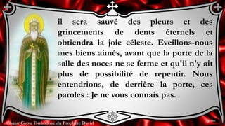 Chœur Copte Orthodoxe du Prophète David
il sera sauvé des pleurs et des
grincements de dents éternels et
obtiendra la joie céleste. Eveillons-nous
mes biens aimés, avant que la porte de la
salle des noces ne se ferme et qu'il n'y ait
plus de possibilité de repentir. Nous
entendrions, de derrière la porte, ces
paroles : Je ne vous connais pas.
9ème
 