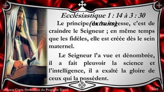 Chœur Copte Orthodoxe du Prophète DavidChœur Copte Orthodoxe du Prophète David
Ecclésiastique 1 : 14 à 3 : 30
(extraits)Le principe de la sagesse, c'est de
craindre le Seigneur ; en même temps
que les fidèles, elle est créée dès le sein
maternel.
Le Seigneur l'a vue et dénombrée,
il a fait pleuvoir la science et
l'intelligence, il a exalté la gloire de
ceux qui la possèdent.
1ère
 