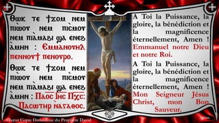 Chœur Copte Orthodoxe du Prophète David 9ème
A Toi la Puissance, la
gloire, la bénédiction et
la magnificence
éternellement, Amen !
Emmanuel notre Dieu
et notre Roi.
A Toi la Puissance, la
gloire, la bénédiction et
la magnificence
éternellement, Amen !
Mon Seigneur Jésus
Christ, mon Bon
Sauveur.
:wk te ]jom nem
pi`wou nem pi`cmou
nem pi``amahi sa eneh
`amyn @ Emmanouyl
pennou] penouro.
:wk te ]jom nem
pi`wou nem pi`cmou
nem pi``amahi sa eneh
`amyn @ Pa=o=c I=y=c P=,=c@
Pacwtyr `naga;oc.
 