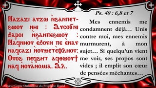 Chœur Copte Orthodoxe du Prophète David
Ps. 40 : 6,8 et 7
Mes ennemis me
condamnent déjà… Unis
contre moi, mes ennemis
murmurent, à mon
sujet… Si quelqu’un vient
me voir, ses propos sont
vides ; il emplit son cœur
de pensées méchantes…
Najaji aujw `nhanpet-
hwou nyi @ Auco[ni
qaroi `nhanpehwou @
Nafnyou `eqoun pe `enau
nafcaji `noumet`evlyou@
Ouoh pefhyt af;wou]
naf `nou`anomia. Al.
9ème
 