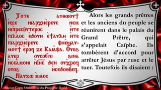 Chœur Copte Orthodoxe du Prophète David
Alors les grands prêtres
et les anciens du peuple se
réunirent dans le palais du
Grand Prêtre, qui
s'appelait Caïphe. Ils
tombèrent d'accord pour
arrêter Jésus par ruse et le
tuer. Toutefois ils disaient :
Tote au;wou]
`nje niar,y`ereuc nem
ni`precbuteroc `nte
pilaoc `eqoun `e]auly `nte
piar,y`ereuc vy`esau-
mou] `erof je Kai`ava. Ouoh
auer ouco[ni hina
`nce`amoni `nI=y=c qen ou`,rof
ouoh `nceqo;bef.
Naujw `mmoc
9ème
 