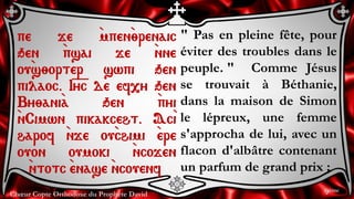 Chœur Copte Orthodoxe du Prophète David
" Pas en pleine fête, pour
éviter des troubles dans le
peuple. " Comme Jésus
se trouvait à Béthanie,
dans la maison de Simon
le lépreux, une femme
s'approcha de lui, avec un
flacon d'albâtre contenant
un parfum de grand prix ;
pe je `mpen`;renaic
qen `psai je `nne
ou`s;orter swpi qen
pilaoc. I=y=c de ef,y qen
By;ani`a qen `pyi
`nCimwn pikakceht. Ac`i
harof `nje ou`chimi `ere
ouon oumoki `ncojen
`ntotc `enase `ncouenf
9ème
 