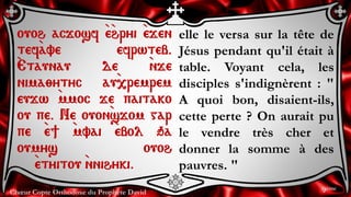 Chœur Copte Orthodoxe du Prophète David
elle le versa sur la tête de
Jésus pendant qu'il était à
table. Voyant cela, les
disciples s'indignèrent : "
A quoi bon, disaient-ils,
cette perte ? On aurait pu
le vendre très cher et
donner la somme à des
pauvres. "
ouoh acjosf `e`hryi `ejen
tef`ave efrwteb.
`Etaunau de `nje
nima;ytyc au`,remrem
eujw `mmoc je paitako
ou pe. Ne ouon`sjom gar
pe `e] `mvai `ebol qa
oumys ouoh
`etyitou `nnihyki.
9ème
 