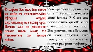 Chœur Copte Orthodoxe du Prophète David
S'en apercevant, Jésus leur
dit : " Pourquoi tracasser
cette femme ? C'est une
bonne œuvre qu'elle vient
d'accomplir envers moi.
Des pauvres, en effet, vous
en avez toujours avec
vous ; mais moi, vous ne
m'avez pas pour toujours.
`Etaf`emi de `nje I=y=c nwou
je e;be ou tetenouahqici
`e]`chimi ouhwb
gar `enanef petacaif `eroi.
Nihyki gar ce nemwten
ncyou niben `anok de
]nemwten an `ncyou
niben.
9ème
 