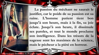 Chœur Copte Orthodoxe du Prophète DavidChœur Copte Orthodoxe du Prophète David
La passion du méchant ne saurait le
justifier, car le poids de sa passion est sa
ruine. L'homme patient tient bon
jusqu'à son heure, mais à la fin, sa joie
éclate. Jusqu'à son heure, il dissimule
ses paroles, et tout le monde proclame
son intelligence. Dans les trésors de la
sagesse sont les maximes de la science,
mais le pécheur a la piété en horreur.
1ère
 