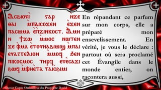 Chœur Copte Orthodoxe du Prophète David
En répandant ce parfum
sur mon corps, elle a
préparé mon
ensevelissement. En
vérité, je vous le déclare :
partout où sera proclamé
cet Évangile dans le
monde entier, on
racontera aussi,
Achiou`i gar `nje
;ai `mpaicojen `ejen
pacwma `e`pjinkoct. `Amy
n ]jw `mmoc nwten
je `vma `etounahiwis `mpai
euaggelion `mmof qen
pikocmoc tyrf eu`ecaji
hwf `mvy`eta tai`chimi
9ème
 