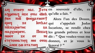 Chœur Copte Orthodoxe du Prophète David
en souvenir d'elle, ce
qu'elle a fait. "
Alors l'un des Douze,
qui s'appelait Judas
Iscariote, se rendit chez
les grands prêtres et leur
dit : " Que voulez-vous me
donner, et je vous le
livrerai ? "
aif eumeui nac. Tote
afsenaf `nje ouai `ebol
qen pi=i=b vy`esaumou]
`erof je Ioudac
piIckari`wtyc ha
niar,y`ereuc. Pejaf
nwou je ou pe
`etetennatyif nyi ouoh
`anok hw `ntatyif
9ème
 
