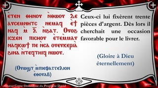 Chœur Copte Orthodoxe du Prophète David
Ceux-ci lui fixèrent trente
pièces d'argent. Dès lors il
cherchait une occasion
favorable pour le livrer.
(Gloire à Dieu
éternellement)
`eten ;ynou `n;wou de
aucemnytc nemaf `e]
naf `m =l `nhat. Ouoh
icjen picyou `ete`mmau
nafkw] pe `nca oueukeri`a
hina `nteftyif nwou.
(Ouwst `mpievaggelion
`e;ouab)
9ème
 