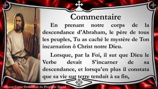 Chœur Copte Orthodoxe du Prophète DavidChœur Copte Orthodoxe du Prophète David
Commentaire
En prenant notre corps de la
descendance d'Abraham, le père de tous
les peuples, Tu as caché le mystère de Ton
incarnation ô Christ notre Dieu.
Lorsque, par la Foi, il sut que Dieu le
Verbe devait S'incarner de sa
descendance, et lorsqu'en plus il constata
que sa vie sur terre tendait à sa fin,
9ème
 