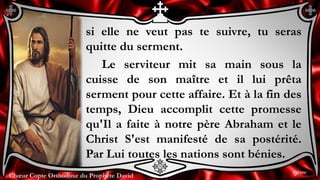 Chœur Copte Orthodoxe du Prophète DavidChœur Copte Orthodoxe du Prophète David
si elle ne veut pas te suivre, tu seras
quitte du serment.
Le serviteur mit sa main sous la
cuisse de son maître et il lui prêta
serment pour cette affaire. Et à la fin des
temps, Dieu accomplit cette promesse
qu'Il a faite à notre père Abraham et le
Christ S'est manifesté de sa postérité.
Par Lui toutes les nations sont bénies.
9ème
 