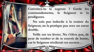 Chœur Copte Orthodoxe du Prophète DavidChœur Copte Orthodoxe du Prophète David
Convoites-tu la sagesse ? Garde les
commandements, le Seigneur te la
prodiguera.
Ne sois pas indocile à la crainte du
Seigneur, ne la pratique pas avec un coeur
double.
Veille sur tes lèvres. Ne t'élève pas, de
peur de tomber et de te couvrir de honte,
car le Seigneur révélerait tes secrets…
1ère
 