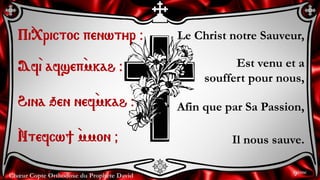 Chœur Copte Orthodoxe du Prophète David
Le Christ notre Sauveur,
Est venu et a
souffert pour nous,
Afin que par Sa Passion,
Il nous sauve.
Pi`<rictoc penwtyr @
Af`i afsep`mkah @
Hina qen nef`mkah @
`Ntefcw] `mmon &
9ème
 