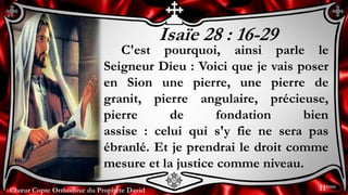 Chœur Copte Orthodoxe du Prophète DavidChœur Copte Orthodoxe du Prophète David
Isaïe 28 : 16-29
C'est pourquoi, ainsi parle le
Seigneur Dieu : Voici que je vais poser
en Sion une pierre, une pierre de
granit, pierre angulaire, précieuse,
pierre de fondation bien
assise : celui qui s'y fie ne sera pas
ébranlé. Et je prendrai le droit comme
mesure et la justice comme niveau.
11ème
 