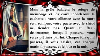 Chœur Copte Orthodoxe du Prophète DavidChœur Copte Orthodoxe du Prophète David
Mais la grêle balaiera le refuge de
mensonge et les eaux inonderont la
cachette ; votre alliance avec la mort
sera rompue, votre pacte avec le shéol
ne tiendra pas. Quant au fléau
destructeur, lorsqu'il passera, vous
serez piétinés par lui. Chaque fois qu'il
passera, il vous saisira, car chaque
matin il passera, et le jour et la nuit,
11ème
 