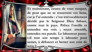 Chœur Copte Orthodoxe du Prophète DavidChœur Copte Orthodoxe du Prophète David
Et maintenant, cessez de vous moquer,
de peur que ne se resserrent vos liens,
car je l'ai entendu : c'est irrévocablement
décidé par le Seigneur Dieu Sabaot,
contre tout le pays. Prêtez l'oreille et
entendez ma voix ; soyez attentifs,
entendez ma parole. Le laboureur passe-
t-il tout son temps à labourer pour
semer, à défoncer et herser son coin de
terre ?
11ème
 