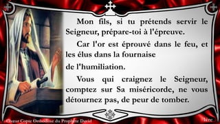 Chœur Copte Orthodoxe du Prophète DavidChœur Copte Orthodoxe du Prophète David
Mon fils, si tu prétends servir le
Seigneur, prépare-toi à l'épreuve.
Car l'or est éprouvé dans le feu, et
les élus dans la fournaise
de l'humiliation.
Vous qui craignez le Seigneur,
comptez sur Sa miséricorde, ne vous
détournez pas, de peur de tomber.
1ère
 