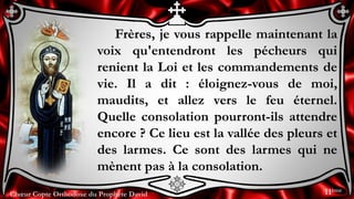 Chœur Copte Orthodoxe du Prophète David
Frères, je vous rappelle maintenant la
voix qu'entendront les pécheurs qui
renient la Loi et les commandements de
vie. Il a dit : éloignez-vous de moi,
maudits, et allez vers le feu éternel.
Quelle consolation pourront-ils attendre
encore ? Ce lieu est la vallée des pleurs et
des larmes. Ce sont des larmes qui ne
mènent pas à la consolation.
11ème
 