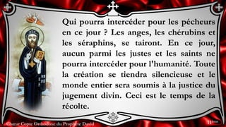 Chœur Copte Orthodoxe du Prophète David
Qui pourra intercéder pour les pécheurs
en ce jour ? Les anges, les chérubins et
les séraphins, se tairont. En ce jour,
aucun parmi les justes et les saints ne
pourra intercéder pour l'humanité. Toute
la création se tiendra silencieuse et le
monde entier sera soumis à la justice du
jugement divin. Ceci est le temps de la
récolte.
11ème
 