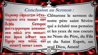Chœur Copte Orthodoxe du Prophète David
Conclusion au Sermon :
Marener `c`vrajizin `n]ka-
ty,ycic `nte peniwt =e=;=u
Abba Ceuyroc
vy`etaferouwini `mpennou@
nem nibal `nte nenhyt@
qen `vran `m`Viwt nem
`Psyri nem pi=p=n=a e=;=u
ounou] `nouwt `amyn.
Clôturons le sermon de
notre père saint Sévère
qui a éclairé nos pensées
et les yeux de nos coeurs
au Nom du Père, du Fils
et du Saint Esprit, un
seul Dieu, Amen!
11ème
 