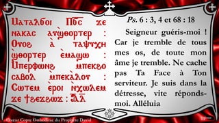 Chœur Copte Orthodoxe du Prophète David
Ps. 6 : 3, 4 et 68 : 18
Seigneur guéris-moi !
Car je tremble de tous
mes os, de toute mon
âme je tremble. Ne cache
pas Ta Face à Ton
serviteur. Je suis dans la
détresse, vite réponds-
moi. Alléluia
Matal[oi P=[=c je
nakac au`s;orter @
Ouoh `a ta'u,y
`s;orter `emasw @
`Mpervwnh mpekho
cabol `mpek`alou @
Cwtem `eroi `n,wlem
je ]hejhwj @ =A=l
11ème
 