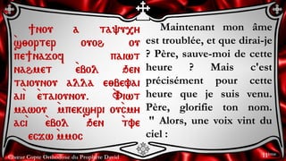 Chœur Copte Orthodoxe du Prophète David
Maintenant mon âme
est troublée, et que dirai-je
? Père, sauve-moi de cette
heure ? Mais c'est
précisément pour cette
heure que je suis venu.
Père, glorifie ton nom.
" Alors, une voix vint du
ciel :
]nou a ta'u,y
`s;orter ouoh ou
pe]najof paiwt
nahmet `ebol qen
taiounou alla e;bevai
ai`i `etaiounou. `Viwt
mawou `mpeksyri ou`cmy
ac`i `ebol qen `tve
ecjw `mmoc
11ème
 