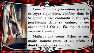 Chœur Copte Orthodoxe du Prophète DavidChœur Copte Orthodoxe du Prophète David
Considérez les générations passées
et voyez : qui donc, confiant dans le
Seigneur, a été confondu ? Ou qui,
persévérant dans sa crainte, a été
abandonné ? Ou qui l'a imploré sans
avoir été écouté ?
Malheur aux cœurs lâches et aux
mains nonchalantes, et au pécheur
dont la conduite est double.
1ère
 