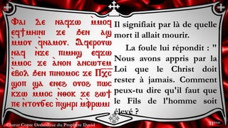 Chœur Copte Orthodoxe du Prophète David
Il signifiait par là de quelle
mort il allait mourir.
La foule lui répondit : "
Nous avons appris par la
Loi que le Christ doit
rester à jamais. Comment
peux-tu dire qu'il faut que
le Fils de l'homme soit
élevé ?
Vai de nafjw `mmof
ef]myini je qen as
`mmou `fnamou. Aferouw
naf `nje pimys efjw
`mmoc je `anon ancwtem
`ebol qen pinomoc je P=,=c
sop sa eneh ouoh pwc
`kjw `mmoc `n;ok je hw]
pe `ntou[ec `psyri `m`vrwmi
11ème
 