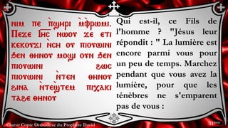 Chœur Copte Orthodoxe du Prophète David
Qui est-il, ce Fils de
l'homme ? "Jésus leur
répondit : " La lumière est
encore parmi vous pour
un peu de temps. Marchez
pendant que vous avez la
lumière, pour que les
ténèbres ne s'emparent
pas de vous :
nim pe `psyri `m`vrwmi.
Peje I=y=c nwou je eti
kekouji `ncy ou piouwini
qen ;ynou mosi oun qen
piouwini hwc
piouwini `nten ;ynou
hina `nte`stem pi,aki
tahe ;ynou
11ème
 