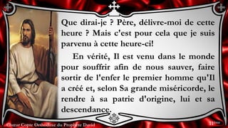Chœur Copte Orthodoxe du Prophète DavidChœur Copte Orthodoxe du Prophète David
Que dirai-je ? Père, délivre-moi de cette
heure ? Mais c'est pour cela que je suis
parvenu à cette heure-ci!
En vérité, Il est venu dans le monde
pour souffrir afin de nous sauver, faire
sortir de l'enfer le premier homme qu'Il
a créé et, selon Sa grande miséricorde, le
rendre à sa patrie d'origine, lui et sa
descendance.
11ème
 