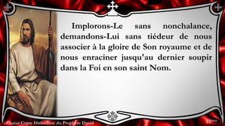 Chœur Copte Orthodoxe du Prophète DavidChœur Copte Orthodoxe du Prophète David
Implorons-Le sans nonchalance,
demandons-Lui sans tiédeur de nous
associer à la gloire de Son royaume et de
nous enraciner jusqu'au dernier soupir
dans la Foi en son saint Nom.
11ème
 