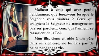 Chœur Copte Orthodoxe du Prophète DavidChœur Copte Orthodoxe du Prophète David
Malheur à vous qui avez perdu
l'endurance, que ferez-vous lorsque le
Seigneur vous visitera ? Ceux qui
craignent le Seigneur ne transgressent
pas ses paroles... ceux qui l'aiment se
rassasient de la Loi.
Mon fils, viens en aide à ton père
dans sa vieillesse, ne lui fais pas de
peine pendant sa vie.
1ère
 