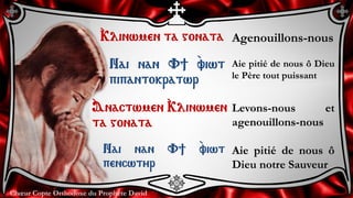 Chœur Copte Orthodoxe du Prophète DavidChœur Copte Orthodoxe du Prophète David
`Klinwmen ta gonata Agenouillons-nous
Nai nan V] `viwt
pipantokratwr
Aie pitié de nous ô Dieu
le Père tout puissant
`Anactwmen `Klinwmen
ta gonata
Levons-nous et
agenouillons-nous
Nai nan V] `viwt
pencwtyr
Aie pitié de nous ô
Dieu notre Sauveur
 