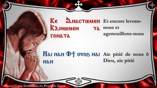 Chœur Copte Orthodoxe du Prophète DavidChœur Copte Orthodoxe du Prophète David
Ke `Anactwmen
`Klinwmen ta
gonata
Et encore levons-
nous et
agenouillons-nous
Nai nan V] ouoh nai
nan
Aie pitié de nous ô
Dieu, aie pitié
 