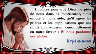 Chœur Copte Orthodoxe du Prophète DavidChœur Copte Orthodoxe du Prophète David
Implorez pour que Dieu aie pitié
de nous dans sa miséricorde, nous
écoute et nous aide, qu'il agrée les
prières et les supplications que ses
saints Lui adressent continuellement
en notre faveur ; Et nous pardonne
nos péchés.
Kuri``e ``ele``ycon
 