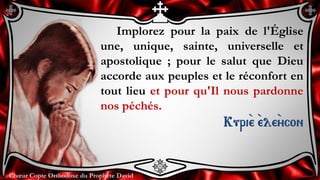 Chœur Copte Orthodoxe du Prophète DavidChœur Copte Orthodoxe du Prophète David
Implorez pour la paix de l'Église
une, unique, sainte, universelle et
apostolique ; pour le salut que Dieu
accorde aux peuples et le réconfort en
tout lieu et pour qu'Il nous pardonne
nos péchés.
Kuri``e ``ele``ycon
 