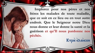 Chœur Copte Orthodoxe du Prophète DavidChœur Copte Orthodoxe du Prophète David
Implorez pour nos pères et nos
frères les malades de toute maladie,
que ce soit en ce lieu ou en tout autre
endroit. Que le Seigneur notre Dieu
nous donne et leur donne la santé et la
guérison et qu'Il nous pardonne nos
péchés.
Kuri``e ``ele``ycon
 