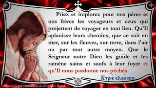 Chœur Copte Orthodoxe du Prophète DavidChœur Copte Orthodoxe du Prophète David
Priez et implorez pour nos pères et
nos frères les voyageurs et ceux qui
projettent de voyager en tout lieu. Qu'Il
aplanisse leurs chemins, que ce soit en
mer, sur les fleuves, sur terre, dans l'air
ou par tout autre moyen. Que le
Seigneur notre Dieu les guide et les
ramène sains et saufs à leur foyer et
qu'Il nous pardonne nos péchés.
Kuri``e ``ele``ycon
 