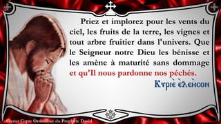Chœur Copte Orthodoxe du Prophète DavidChœur Copte Orthodoxe du Prophète David
Priez et implorez pour les vents du
ciel, les fruits de la terre, les vignes et
tout arbre fruitier dans l'univers. Que
le Seigneur notre Dieu les bénisse et
les amène à maturité sans dommage
et qu'Il nous pardonne nos péchés.
Kuri``e ``ele``ycon
 